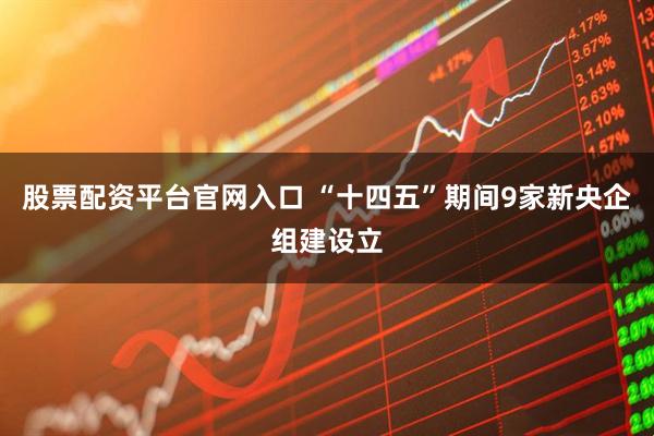 股票配资平台官网入口 “十四五”期间9家新央企组建设立
