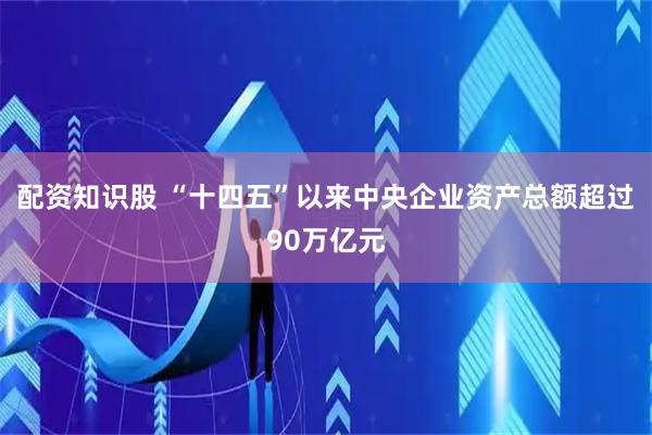 配资知识股 “十四五”以来中央企业资产总额超过90万亿元
