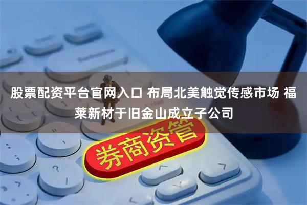 股票配资平台官网入口 布局北美触觉传感市场 福莱新材于旧金山成立子公司
