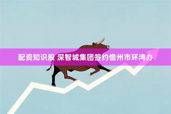 配资知识股 深智城集团签约儋州市环湾办