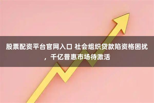 股票配资平台官网入口 社会组织贷款陷资格困扰，千亿普惠市场待激活