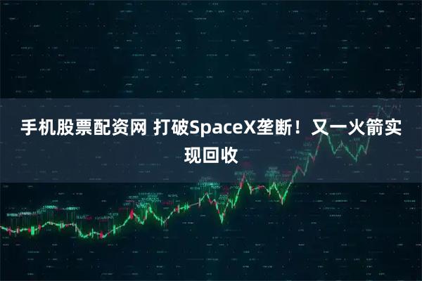 手机股票配资网 打破SpaceX垄断！又一火箭实现回收