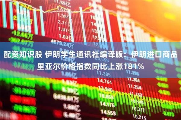 配资知识股 伊朗学生通讯社编译版：伊朗进口商品里亚尔价格指数同比上涨181%