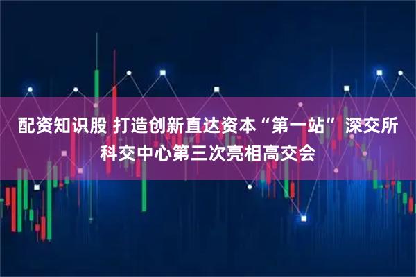 配资知识股 打造创新直达资本“第一站” 深交所科交中心第三次亮相高交会