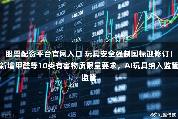 股票配资平台官网入口 玩具安全强制国标迎修订！新增甲醛等10类有害物质限量要求，AI玩具纳入监管