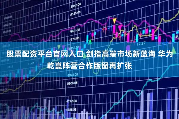 股票配资平台官网入口 剑指高端市场新蓝海 华为乾崑阵营合作版图再扩张