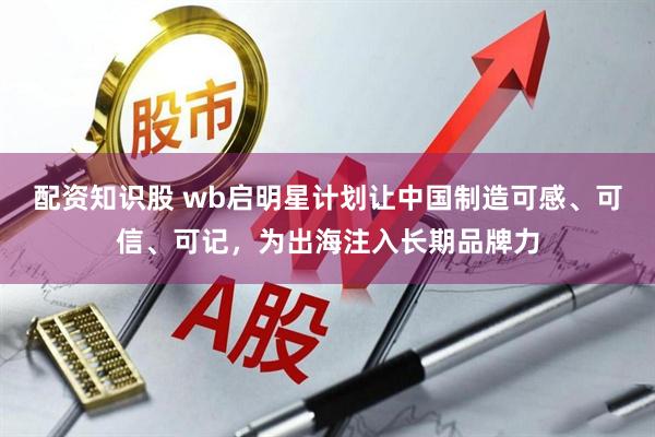 配资知识股 wb启明星计划让中国制造可感、可信、可记，为出海注入长期品牌力