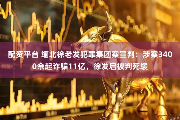 配资平台 缅北徐老发犯罪集团案宣判：涉案3400余起诈骗11亿，徐发启被判死缓