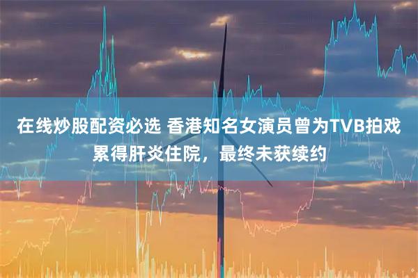 在线炒股配资必选 香港知名女演员曾为TVB拍戏累得肝炎住院，最终未获续约