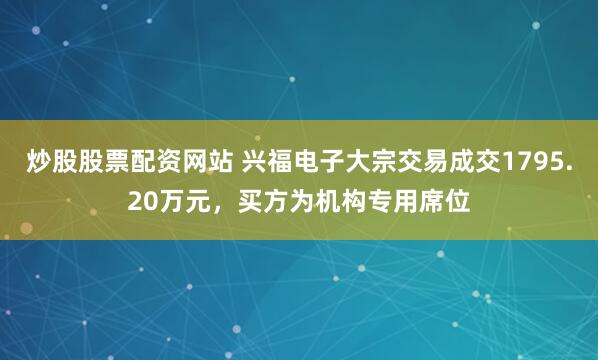 炒股股票配资网站 兴福电子大宗交易成交1795.20万元，买方为机构专用席位