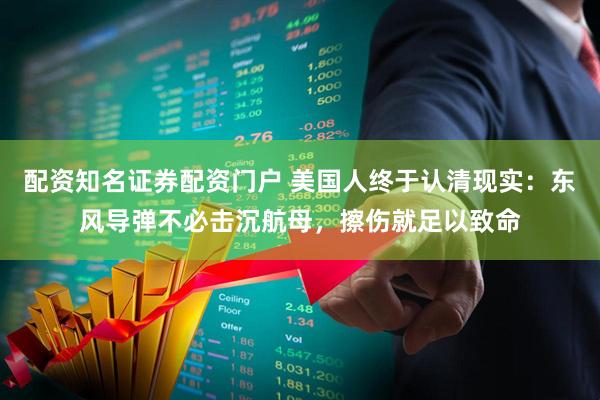 配资知名证券配资门户 美国人终于认清现实：东风导弹不必击沉航母，擦伤就足以致命