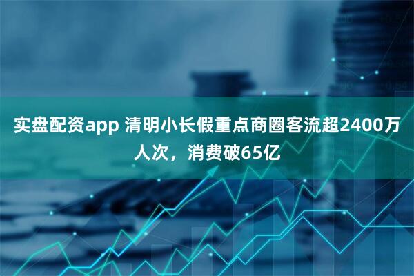 实盘配资app 清明小长假重点商圈客流超2400万人次，消费破65亿