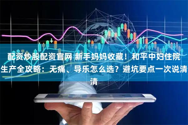 配资炒股配资官网 新手妈妈收藏！和平中妇住院生产全攻略：无痛、导乐怎么选？避坑要点一次说清