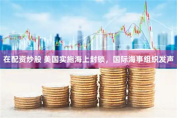 在配资炒股 美国实施海上封锁，国际海事组织发声