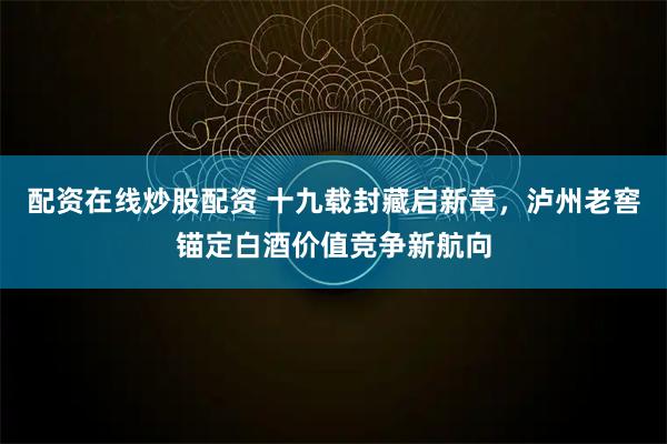 配资在线炒股配资 十九载封藏启新章，泸州老窖锚定白酒价值竞争新航向