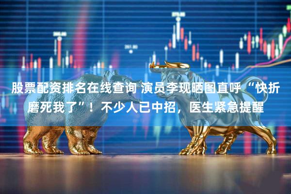 股票配资排名在线查询 演员李现晒图直呼 “快折磨死我了”！不少人已中招，医生紧急提醒