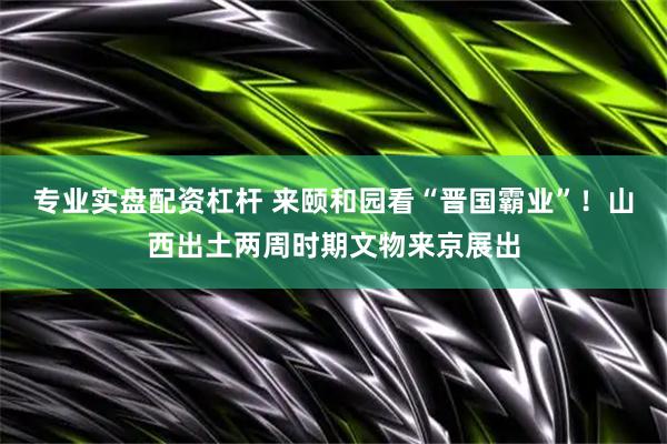 专业实盘配资杠杆 来颐和园看“晋国霸业”！山西出土两周时期文物来京展出