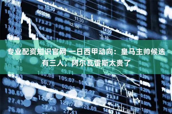 专业配资知识官网 一日西甲动向：皇马主帅候选有三人，阿尔瓦雷斯太贵了