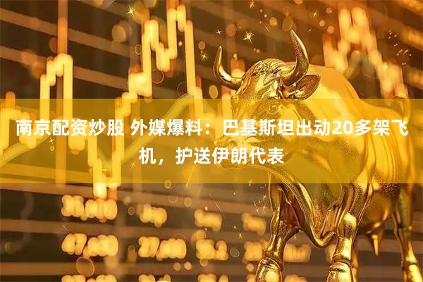 南京配资炒股 外媒爆料：巴基斯坦出动20多架飞机，护送伊朗代表