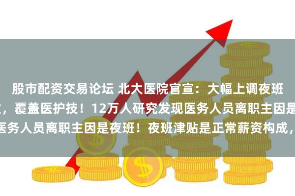 股市配资交易论坛 北大医院官宣：大幅上调夜班费，高达300元/班次，覆盖医护技！12万人研究发现医务人员离职主因是夜班！夜班津贴是正常薪资构成，名正言顺