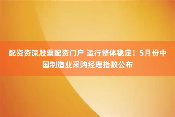 配资资深股票配资门户 运行整体稳定！5月份中国制造业采购经理指数公布