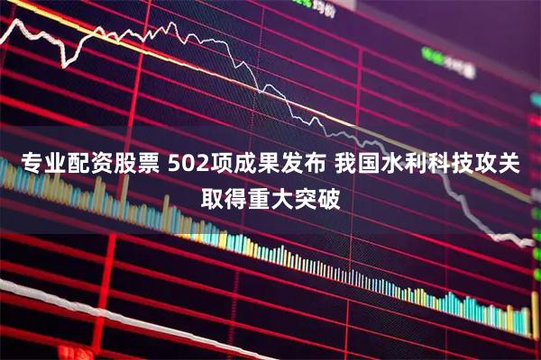 专业配资股票 502项成果发布 我国水利科技攻关取得重大突破