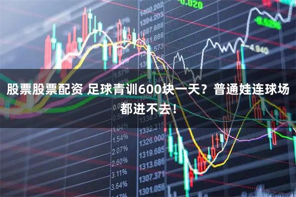 股票股票配资 足球青训600块一天？普通娃连球场都进不去！