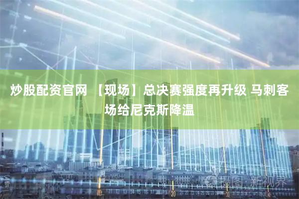 炒股配资官网 【现场】总决赛强度再升级 马刺客场给尼克斯降温