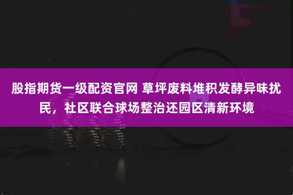股指期货一级配资官网 草坪废料堆积发酵异味扰民，社区联合球场整治还园区清新环境