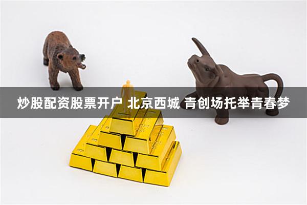 炒股配资股票开户 北京西城 青创场托举青春梦