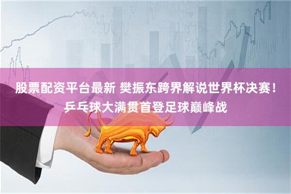 股票配资平台最新 樊振东跨界解说世界杯决赛！乒乓球大满贯首登足球巅峰战
