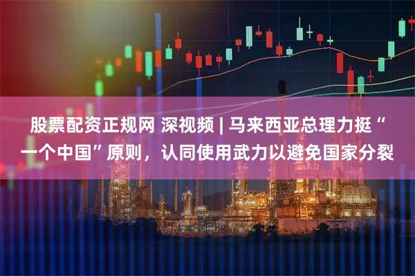 股票配资正规网 深视频 | 马来西亚总理力挺“一个中国”原则，认同使用武力以避免国家分裂