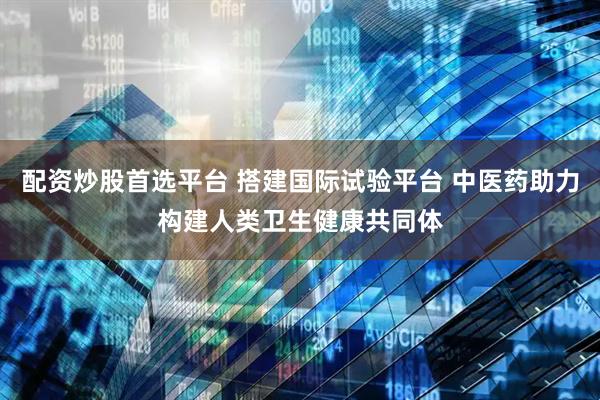 配资炒股首选平台 搭建国际试验平台 中医药助力构建人类卫生健康共同体